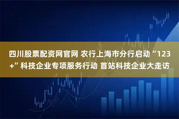 四川股票配资网官网 农行上海市分行启动“123+”科技企业专项服务行动 首站科技企业大走访