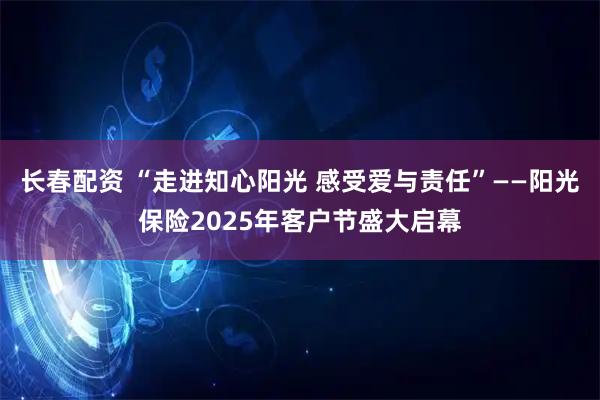 长春配资 “走进知心阳光 感受爱与责任”——阳光保险2025年客户节盛大启幕