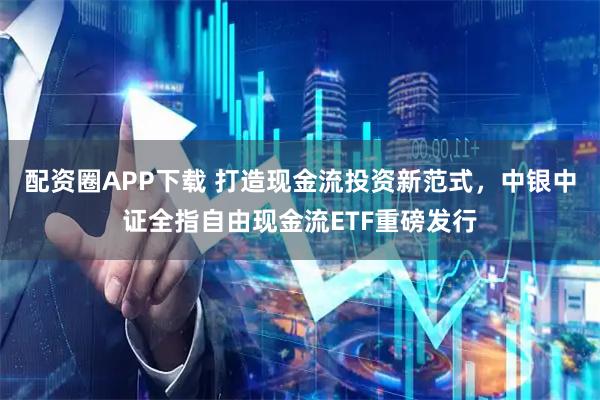 配资圈APP下载 打造现金流投资新范式，中银中证全指自由现金流ETF重磅发行