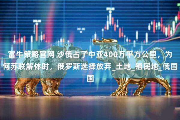 富牛策略官网 沙俄占了中亚400万平方公里，为何苏联解体时，俄罗斯选择放弃_土地_殖民地_俄国