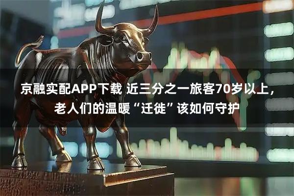 京融实配APP下载 近三分之一旅客70岁以上,老人们的温暖“迁徙”该如何守护