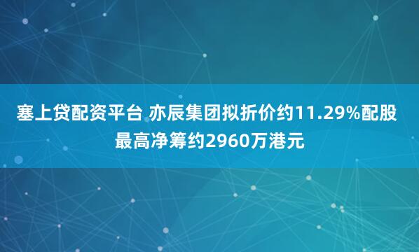 塞上贷配资平台 亦辰集团拟折价约11.29%配股 最高净筹约2960万港元