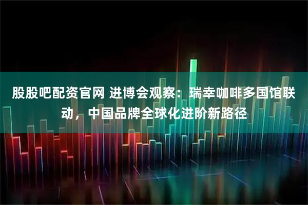 股股吧配资官网 进博会观察:瑞幸咖啡多国馆联动,中国品牌全球化进阶新路径
