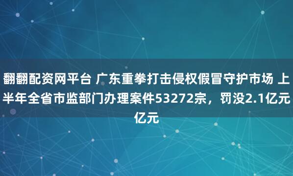 翻翻配资网平台 广东重拳打击侵权假冒守护市场 上半年全省市监部门办理案件53272宗,罚没2.1亿元