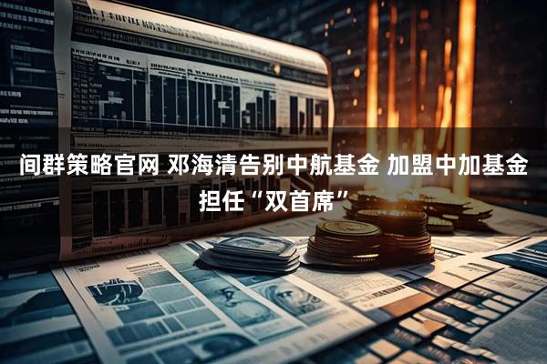间群策略官网 邓海清告别中航基金 加盟中加基金担任“双首席”