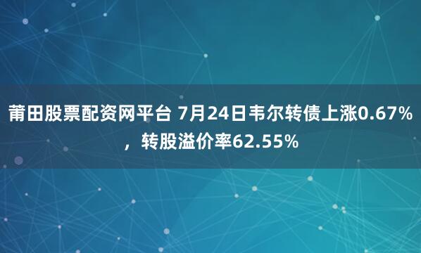 莆田股票配资网平台 7月24日韦尔转债上涨0.67%，转股溢价率62.55%