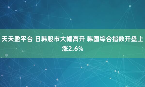 天天盈平台 日韩股市大幅高开 韩国综合指数开盘上涨2.6%