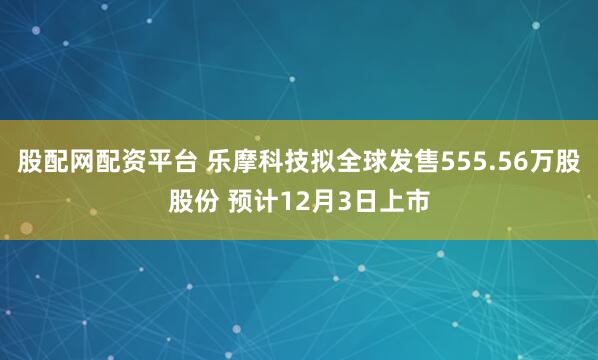股配网配资平台 乐摩科技拟全球发售555.56万股股份 预计12月3日上市