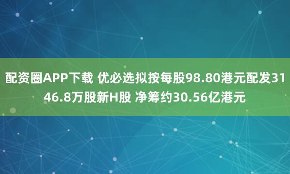 配资圈APP下载 优必选拟按每股98.80港元配发3146.8万股新H股 净筹约30.56亿港元