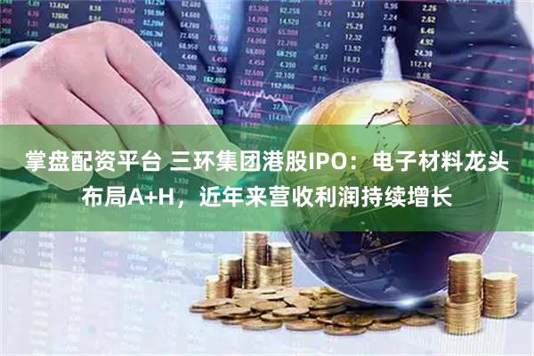 掌盘配资平台 三环集团港股IPO:电子材料龙头布局A+H,近年来营收利润持续增长