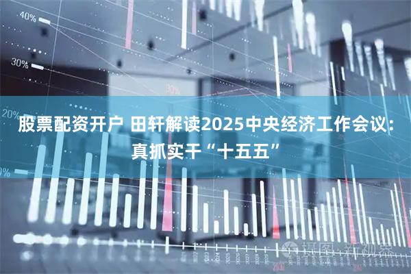 股票配资开户 田轩解读2025中央经济工作会议:真抓实干“十五五”