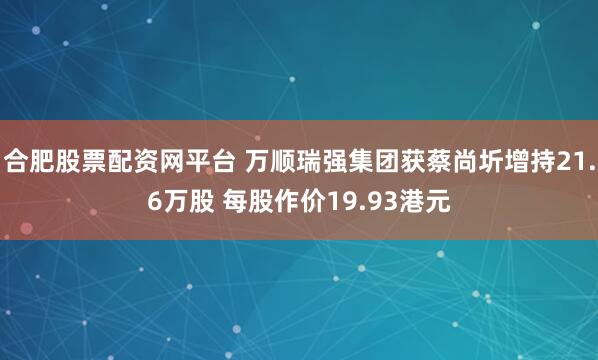 合肥股票配资网平台 万顺瑞强集团获蔡尚圻增持21.6万股 每股作价19.93港元