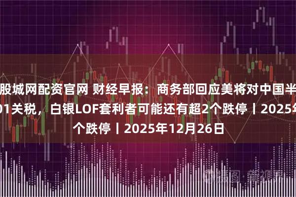 股城网配资官网 财经早报：商务部回应美将对中国半导体加征301关税，白银LOF套利者可能还有超2个跌停丨2025年12月26日