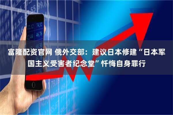 富隆配资官网 俄外交部：建议日本修建“日本军国主义受害者纪念堂”忏悔自身罪行