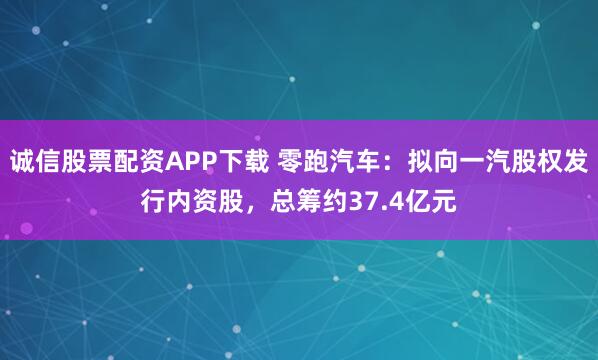 诚信股票配资APP下载 零跑汽车:拟向一汽股权发行内资股,总筹约37.4亿元