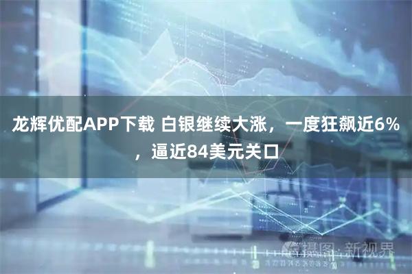 龙辉优配APP下载 白银继续大涨，一度狂飙近6%，逼近84美元关口