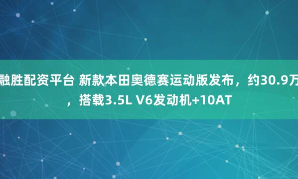 融胜配资平台 新款本田奥德赛运动版发布，约30.9万，搭载3.5L V6发动机+10AT