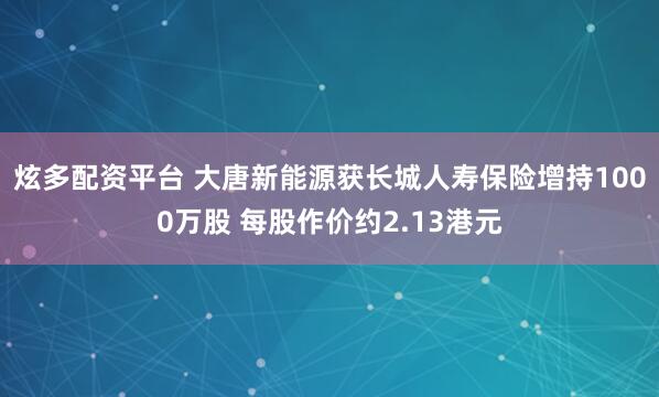 炫多配资平台 大唐新能源获长城人寿保险增持1000万股 每股作价约2.13港元