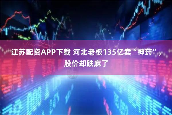 江苏配资APP下载 河北老板135亿卖“神药”，股价却跌麻了