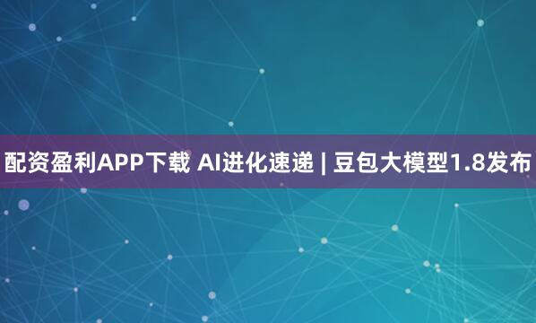 配资盈利APP下载 AI进化速递 | 豆包大模型1.8发布