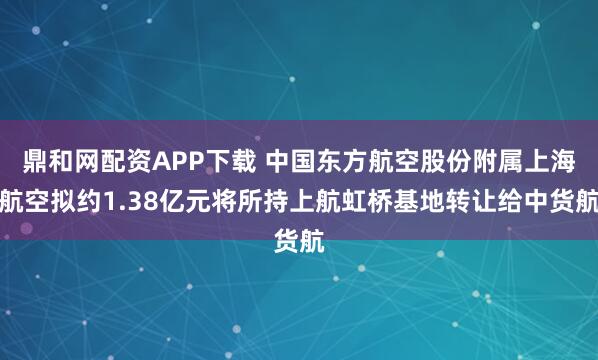 鼎和网配资APP下载 中国东方航空股份附属上海航空拟约1.38亿元将所持上航虹桥基地转让给中货航
