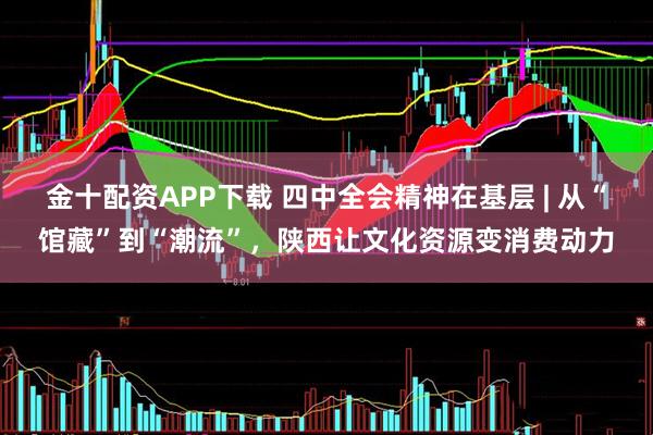 金十配资APP下载 四中全会精神在基层 | 从“馆藏”到“潮流”，陕西让文化资源变消费动力
