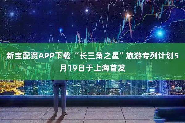 新宝配资APP下载 “长三角之星”旅游专列计划5月19日于上海首发