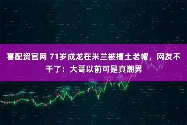 喜配资官网 71岁成龙在米兰被槽土老帽，网友不干了：大哥以前可是真潮男