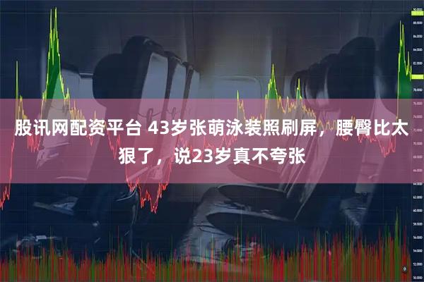 股讯网配资平台 43岁张萌泳装照刷屏，腰臀比太狠了，说23岁真不夸张