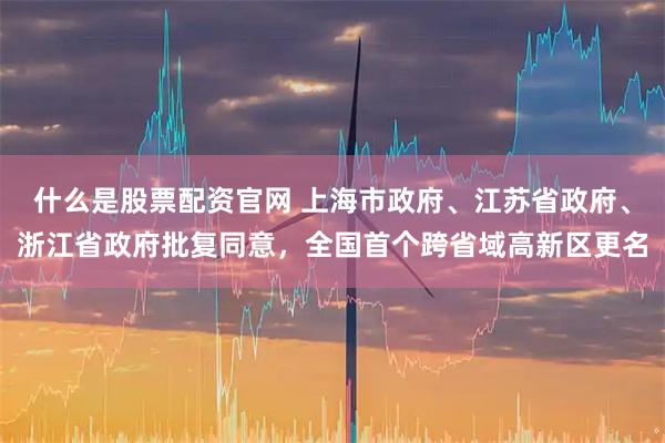 什么是股票配资官网 上海市政府、江苏省政府、浙江省政府批复同意，全国首个跨省域高新区更名