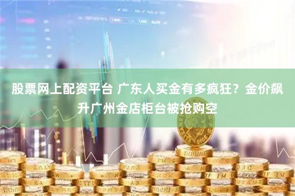 股票网上配资平台 广东人买金有多疯狂？金价飙升广州金店柜台被抢购空