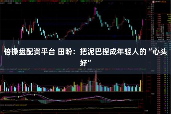 倍操盘配资平台 田盼：把泥巴捏成年轻人的“心头好”