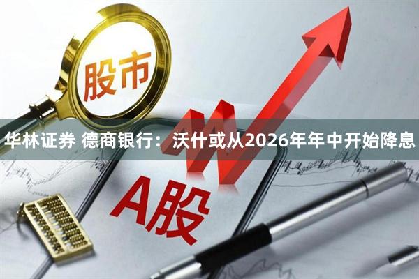 华林证券 德商银行：沃什或从2026年年中开始降息