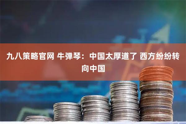 九八策略官网 牛弹琴：中国太厚道了 西方纷纷转向中国