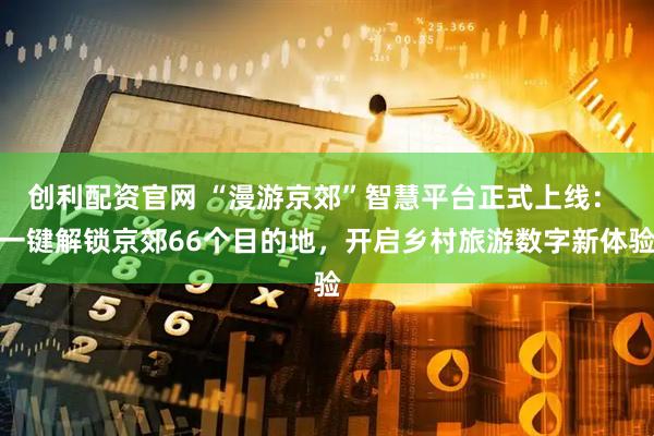 创利配资官网 “漫游京郊”智慧平台正式上线: 一键解锁京郊66个目的地,开启乡村旅游数字新体验