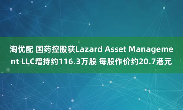 淘优配 国药控股获Lazard Asset Management LLC增持约116.3万股 每股作价约20.7港元