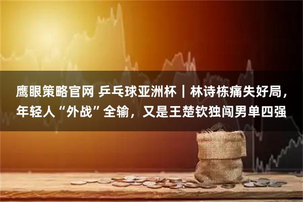 鹰眼策略官网 乒乓球亚洲杯｜林诗栋痛失好局，年轻人“外战”全输，又是王楚钦独闯男单四强