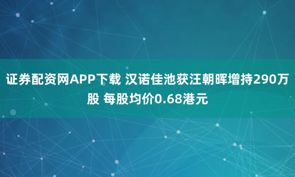 证券配资网APP下载 汉诺佳池获汪朝晖增持290万股 每股均价0.68港元
