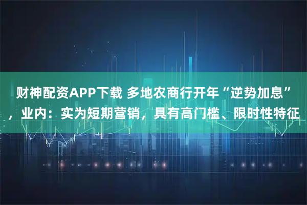 财神配资APP下载 多地农商行开年“逆势加息”，业内：实为短期营销，具有高门槛、限时性特征