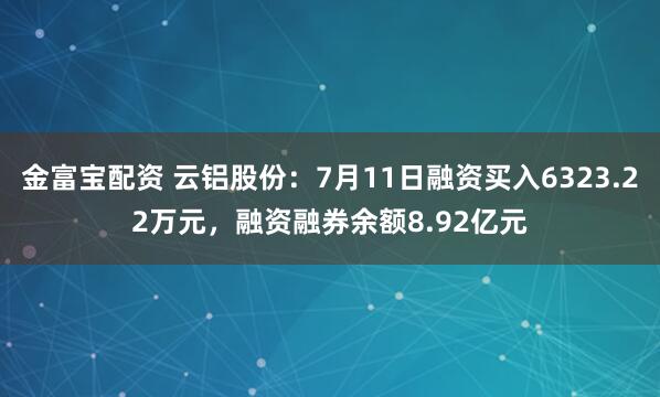 金富宝配资 云铝股份：7月11日融资买入6323.22万元，融资融券余额8.92亿元
