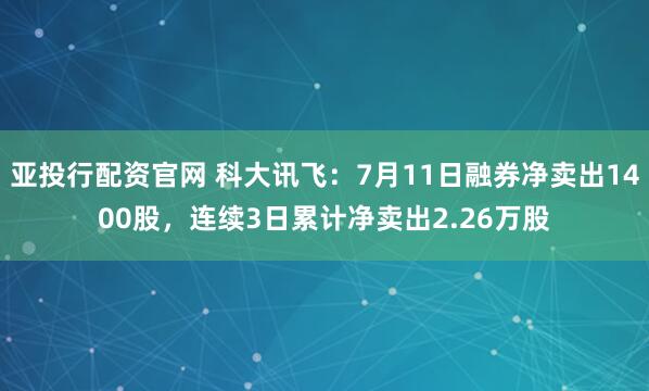 亚投行配资官网 科大讯飞：7月11日融券净卖出1400股，连续3日累计净卖出2.26万股