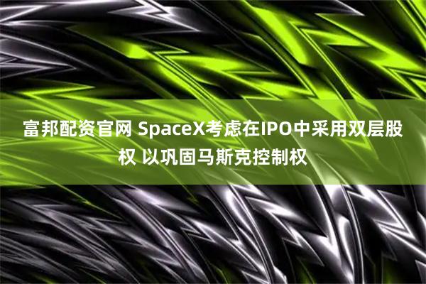富邦配资官网 SpaceX考虑在IPO中采用双层股权 以巩固马斯克控制权
