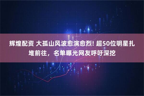 辉煌配资 大孤山风波愈演愈烈! 超50位明星扎堆前往，名单曝光网友呼吁深挖