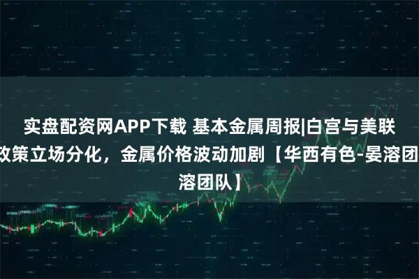 实盘配资网APP下载 基本金属周报|白宫与美联储政策立场分化，金属价格波动加剧【华西有色-晏溶团队】