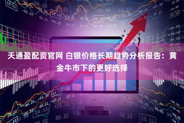 天通盈配资官网 白银价格长期趋势分析报告：黄金牛市下的更好选择