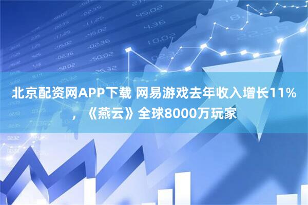 北京配资网APP下载 网易游戏去年收入增长11%，《燕云》全球8000万玩家