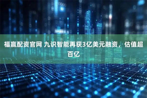 福赢配资官网 九识智能再获3亿美元融资，估值超百亿