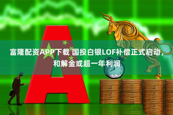 富隆配资APP下载 国投白银LOF补偿正式启动，和解金或超一年利润