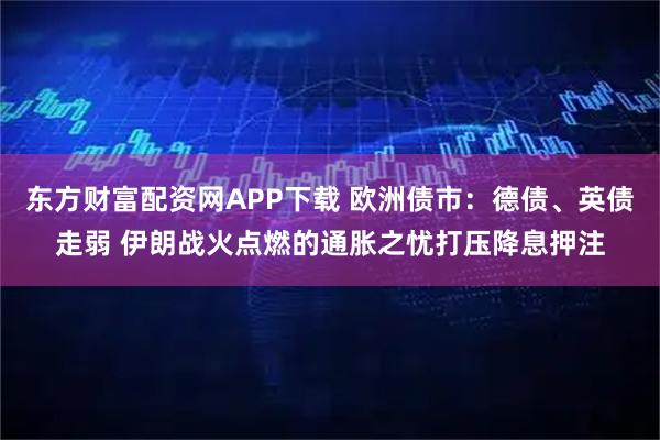 东方财富配资网APP下载 欧洲债市：德债、英债走弱 伊朗战火点燃的通胀之忧打压降息押注