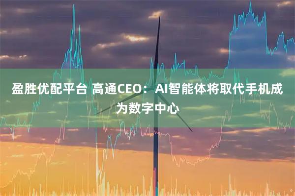 盈胜优配平台 高通CEO：AI智能体将取代手机成为数字中心